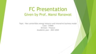 FC Presentation
Given by Prof. Mansi Ranawat
Topic - Non convertible energy resource and innovative business model
Class - SYBMS
Division - Finance
Academic year - 2021-2022
 
