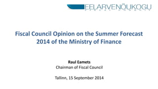 Fiscal Council Opinion on the Summer Forecast 
2014 of the Ministry of Finance 
Raul Eamets 
Chairman of Fiscal Council 
Tallinn, 15 September 2014 
 