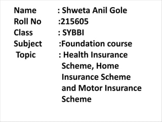 Name : Shweta Anil Gole
Roll No :215605
Class : SYBBI
Subject :Foundation course
Topic : Health Insurance
Scheme, Home
Insurance Scheme
and Motor Insurance
Scheme
 