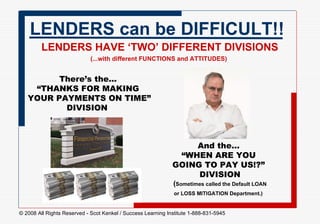 LENDERS can be DIFFICULT!! LENDERS HAVE ‘TWO’ DIFFERENT DIVISIONS (...with different FUNCTIONS and ATTITUDES)   There’s the...  “THANKS FOR MAKING  YOUR PAYMENTS ON TIME” DIVISION   And the...  “WHEN ARE YOU  GOING TO PAY US!?”  DIVISION ( Sometimes called the Default LOAN  or LOSS MITIGATION Department.)   