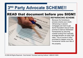 3 RD  Party Advocate SCHEME!! READ that document before you SIGN!!    Because the foreclosure process wrecks your credit, refinancing or second mortgages are hard to get. Some fraudulent rescue funds promise to bail-out distressed homeowners by securing outside funding from specially arranged lenders at super high rates. This of course is often promised to happen once the homeowner hands over title of the property.   REFINANCING SCHEME 