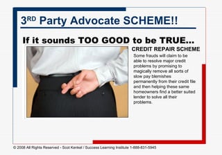 3 RD  Party Advocate SCHEME!! If it sounds TOO GOOD to be TRUE...    CREDIT REPAIR SCHEME Some frauds will claim to be able to resolve major credit problems by promising to magically remove all sorts of slow pay blemishes permanently from their credit file and then helping these same homeowners find a better suited lender to solve all their problems.  