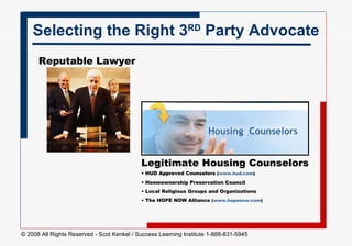 Reputable Lawyer Selecting the Right 3 RD  Party Advocate Legitimate Housing Counselors HUD Approved Counselors  ( www.hud.com )   Homeownership Preservation Council Local Religious Groups and Organizations The HOPE NOW Alliance  ( www.hopenow.com )   