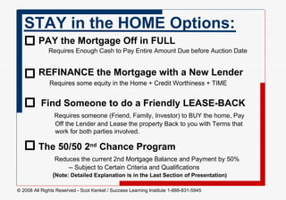 STAY in the HOME Options:  PAY the Mortgage Off in FULL     Requires Enough Cash to Pay Entire Amount Due before Auction Date REFINANCE the Mortgage with a New Lender   Requires some equity in the Home + Credit Worthiness + TIME     The 50/50 2 nd  Chance Program   Reduces the current 2nd Mortgage Balance and Payment by 50%    -- Subject to Certain Criteria and Qualifications     ( Note: Detailed Explanation is in the Last Section of Presentation) Find Someone to do a Friendly LEASE-BACK   Requires someone (Friend, Family, Investor) to BUY the home, Pay    Off the Lender and Lease the property Back to you with Terms that   work for both parties involved.  