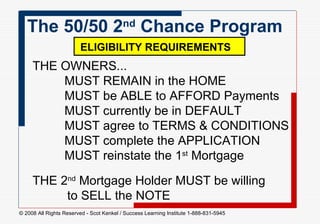 THE OWNERS... MUST REMAIN in the HOME MUST be ABLE to AFFORD Payments MUST currently be in DEFAULT MUST agree to TERMS & CONDITIONS MUST complete the APPLICATION MUST reinstate the 1 st  Mortgage The 50/50 2 nd  Chance Program  ELIGIBILITY REQUIREMENTS   THE 2 nd  Mortgage Holder MUST be willing   to SELL the NOTE  