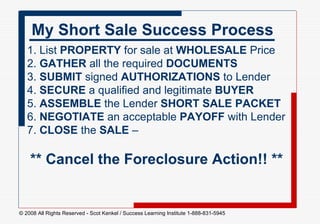 1. List  PROPERTY  for sale at  WHOLESALE  Price 2.  GATHER  all the required  DOCUMENTS 3.  SUBMIT  signed  AUTHORIZATIONS  to Lender  4.  SECURE  a qualified and legitimate  BUYER 5.  ASSEMBLE  the Lender  SHORT SALE PACKET   6.  NEGOTIATE  an acceptable  PAYOFF  with Lender 7.  CLOSE  the  SALE  –    ** Cancel the Foreclosure Action!! ** My Short Sale Success Process 