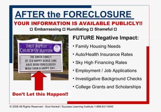 AFTER the FORECLOSURE YOUR INFORMATION IS AVAILABLE PUBLICLY!!   Embarrassing     Humiliating    Shameful   FUTURE Negative Impact:   Family Housing Needs Auto/Health Insurance Rates  Sky High Financing Rates Employment / Job Applications  Investigative Background Checks College Grants and Scholarships Don’t Let this Happen!! 
