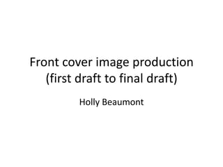 Front cover image production
(first draft to final draft)
Holly Beaumont
 