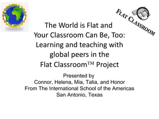 The World is Flat and  Your Classroom Can Be, Too: Learning and teaching with  global peers in the  Flat Classroom   Project Presented by  Connor, Helena, Mia, Talia, and Honor From The International School of the Americas San Antonio, Texas 