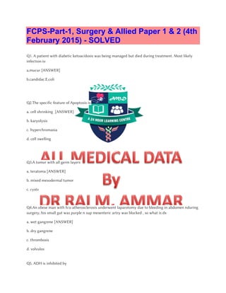 FCPS-Part-1, Surgery & Allied Paper 1 & 2 (4th
February 2015) - SOLVED
Q1. A patient with diabetic ketoacidosis was being managed but died during treatment. Most likely
infection is:
a.mucur [ANSWER]
b.candidac.E.coli
Q2.The specific feature of Apoptosis is:
a. cell shrinking [ANSWER]
b. karyolysis
c. hyperchromasia
d. cell swelling
Q3.A tumor with all germ layers
a. teratoma [ANSWER]
b. mixed mesodermal tumor
c. cysts
Q4.An obese man with h/o atherosclerosis underwent laparotomy due to bleeding in abdomen nduring
surgery, his small gut was purple n sup mesenteric artry was blocked , so what is dx
a. wet gangrene [ANSWER]
b. dry gangrene
c. thrombosis
d. volvulos
Q5. ADH is inhibited by
 