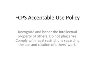 FCPS Acceptable Use Policy Recognize and honor the intellectual property of others. Do not plagiarize. Comply with legal restrictions regarding the use and citation of others' work. 