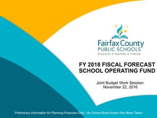 CLICK TO EDIT
MASTER TITLE STYLE
FY 2018 FISCAL FORECAST
SCHOOL OPERATING FUND
Joint Budget Work Session:
November 22, 2016
Preliminary Information for Planning Purposes Only - No School Board Action Has Been Taken
 