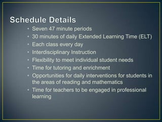 • Seven 47 minute periods
• 30 minutes of daily Extended Learning Time (ELT)
• Each class every day
• Interdisciplinary Instruction
• Flexibility to meet individual student needs
• Time for tutoring and enrichment
• Opportunities for daily interventions for students in
  the areas of reading and mathematics
• Time for teachers to be engaged in professional
  learning
 