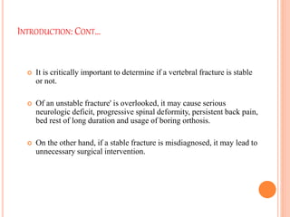 INTRODUCTION: CONT…
 It is critically important to determine if a vertebral fracture is stable
or not.
 Of an unstable fracture' is overlooked, it may cause serious
neurologic deficit, progressive spinal deformity, persistent back pain,
bed rest of long duration and usage of boring orthosis.
 On the other hand, if a stable fracture is misdiagnosed, it may lead to
unnecessary surgical intervention.
 