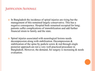 JUSTIFICATION /RATIONALE
 In Bangladesh the incidence of spinal injuries are rising but the
management of this remained largely conservative. This has a
negative consequence. Hospital beds remained occupied for long;
patients suffer complications of immobilization and add further
financial strain to family and the state.
 Spinal injuries associated with neurological lesions needs
decompression along with stabilization. Decompression &
stabilization of the spine by pedicle screw & rod through single
posterior approach are not a very well practiced procedure in
Bangladesh. However, the demand, for surgery is increasing & needs
evaluation.
 