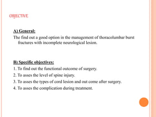 OBJECTIVE
A) General:
The find out a good option in the management of thoracolumbar burst
fractures with incomplete neurological lesion.
B) Specific objectives:
1. To find out the functional outcome of surgery.
2. To asses the level of spine injury.
3. To asses the types of cord lesion and out come after surgery.
4. To asses the complication during treatment.
 