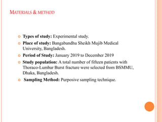 MATERIALS & METHOD
 Types of study: Experimental study.
 Place of study: Bangabandhu Sheikh Mujib Medical
University, Bangladesh.
 Period of Study: January 2019 to December 2019
 Study population: A total number of fifteen patients with
Thoraco-Lumbar Burst fracture were selected from BSMMU,
Dhaka, Bangladesh.
 Sampling Method: Purposive sampling technique.
 
