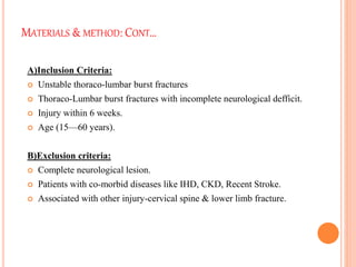 MATERIALS & METHOD: CONT…
A)Inclusion Criteria:
 Unstable thoraco-lumbar burst fractures
 Thoraco-Lumbar burst fractures with incomplete neurological defficit.
 Injury within 6 weeks.
 Age (15—60 years).
B)Exclusion criteria:
 Complete neurological lesion.
 Patients with co-morbid diseases like IHD, CKD, Recent Stroke.
 Associated with other injury-cervical spine & lower limb fracture.
 