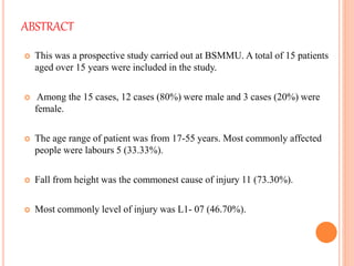 ABSTRACT
 This was a prospective study carried out at BSMMU. A total of 15 patients
aged over 15 years were included in the study.
 Among the 15 cases, 12 cases (80%) were male and 3 cases (20%) were
female.
 The age range of patient was from 17-55 years. Most commonly affected
people were labours 5 (33.33%).
 Fall from height was the commonest cause of injury 11 (73.30%).
 Most commonly level of injury was L1- 07 (46.70%).
 