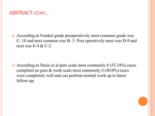 ABSTRACT: CONT…
 According to Frankel grade preoperatively most common grade was
C- 10 and next common was B- 5. Post operatively most was D-9 and
next was E-4 & C-2.
 According to Denis et al pain scale most commonly 8 (53.34%) cases
complaint no pain & work scale most commonly 6 (40.0%) cases
were completely well and can perform normal work up to latest
follow-up.
 