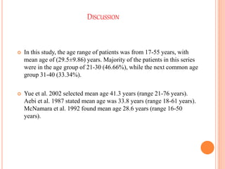 DISCUSSION
 In this study, the age range of patients was from 17-55 years, with
mean age of (29.5±9.86) years. Majority of the patients in this series
were in the age group of 21-30 (46.66%), while the next common age
group 31-40 (33.34%).
 Yue et al. 2002 selected mean age 41.3 years (range 21-76 years).
Aebi et al. 1987 stated mean age was 33.8 years (range 18-61 years).
McNamara et al. 1992 found mean age 28.6 years (range 16-50
years).
 