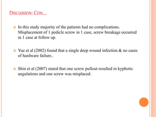 DISCUSSION: CON….
 In this study majority of the patients had no complications.
Misplacement of 1 pedicle screw in 1 case, screw breakage occurred
in 1 case at follow up.
 Yue et al (2002) found that a single deep wound infection & no cases
of hardware failure..
 Shin et al (2007) stated that one screw pullout resulted in kyphotic
angulations and one screw was misplaced.
 