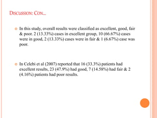 DISCUSSION: CON…
 In this study, overall results were classified as excellent, good, fair
& poor. 2 (13.33%) cases in excellent group, 10 (66.67%) cases
were in good, 2 (13.33%) cases were in fair & 1 (6.67%) case was
poor.
 In Celebi et al (2007) reported that 16 (33.3%) patients had
excellent results, 23 (47.9%) had good, 7 (14.58%) had fair & 2
(4.16%) patients had poor results.
 