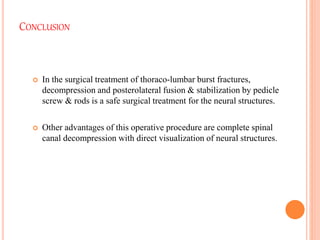 CONCLUSION
 In the surgical treatment of thoraco-lumbar burst fractures,
decompression and posterolateral fusion & stabilization by pedicle
screw & rods is a safe surgical treatment for the neural structures.
 Other advantages of this operative procedure are complete spinal
canal decompression with direct visualization of neural structures.
 
