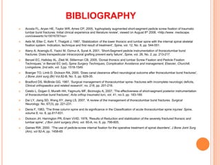 BIBLIOGRAPHY
 Acosta FL, Aryan HE, Taylor WR, Ames CP, 2005, ‘kyphoplasty augmented short-segment pedicle screw fixation of traumatic
lumbar burst fractures: Initial clinical experience and literature review', viewed on August 8th 2008, <http://www. medscape.
com/viewartic1e1501678?rss>
 Aebi M, Etter C, Kehl T, Thalgott J, 1987, ‘Stabilization of the lower thoracic and lumbar spine with the internal spinal skeletal
fixation system. Indication, technique and first result of treatment', Spine, vol. 12, No. 6, pp. 544-551.
 Alany A, Aceroglu E, Yazici M, Ozmur A, Surat A, 2001, ‘Short-Segment pedicle instrumentation of thoracolumbar burst
fractures: Does transpedicular intracorporal grafting prevent early failure', Spine, vol. 26, No. 2, pp. 213-217.
 Benzel EC, Halliday AL, Zileli M, Stillerman CB, 2005, ‘Dorsal thoracic and lumbar Screw Fixation and Pedicle Fixation
Techniques,' in Benzel EC (ed), Spine Surgery Techniques, Complication Avoidance and management, Elsevier, Churchill,
Livingstone, 2nd edn, vol. 3,pp. 1518-1549.
 Boerger TO, Limb D, Dickson RA, 2000, ‘Does canal clearance affect neurological outcome after thoracolumbar burst fractures',
J Bone Joint surg (Br) Vol.82-B, No. 5, pp. 629-35.
 Bradford DS, McBride GG, 1987, ‘Surgical management of thoracolumbar spine- fractures with incomplete neurologic deficits,
Clinical orthopaedics and related research', no. 218, pp. 201-216.
 Celebi L, Dogan 0, Murath HH, Yagmurlu MF, Bicimoglu A, 2007, ‘The effectiveness of short-segment posterior instrumentation
of thoracolumbar burst fractures', Acta orthop traumatol turc, vol. 41, no-3, pp. 183-189.
 Dai LY, Jiang SD, Wang XY, Jiang LS, 2007, ‘A review of the management of thoracolumbar burst fractures. Surgical
Neurology. No. 67(3), pp. 221-231.
 Denis F, 1983, 'The three column spine and its significance in the Classification of acute thoracolumbar spine injuries’ Spine,
volume 8, no. 8, pp.817-831.
 Dickson JH, Harrington PR, Erwin VVID, 1978, 'Results of Reduction and stabilization of the severely fractured thoracic and
lumbar spine', J Bon Joint surgery (Am), vol. 60-A, no. 6, pp. 799-805.
 Gaines RW, 2000. 'The use of pedicle-screw internal fixation for the operative treatment of spinal disorders', J Bone Joint Surg
(Am), vol 82-A, pp. 1458-65
 