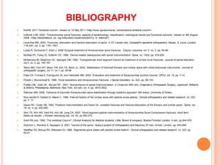 BIBLIOGRAPHY
 KeithB, 2011,'Vertebral column', viewed on 15 May 2011,<http://www.spineuniverse. com/anatomy/vertebral column>
 Leferink VJM, 2002, 'Thoracolumbar spinal fractures: aspects of epidemiology, classification, radiological results and functional outcome,' viewed on 8th August
2008, <http://dissertations. ub. rug.nl/faculties lmedicineI20021vj. m. leferinkl'>
 Leventhal MR, 2003, 'Fractures, dislocation and fracture-dislocation of spine', in ST Canale (ed), Campbell's operative orthopaedics, Mosby, S, Louis, London,
11th edn, vol. 2, pp. 1761-1821.
 Lukas R, Suchomel P, Sram J, 2006,'Surgical treatment of thoracolumbar spine fractures, Coluna / columna, vol. 5, no. 2, pp. 84-89.
 McAfee PC, Farey ID, Sutterlin CE, 1986, ‘Device-related osteoporosis with spinal instrumentation’ Spine, no. 14(9), pp. 919-926.
 McNamara MI, Stephnes GC, Spengler DM, 1992, 'Transpedicular short segment fusions for treatment of lumbar burst fractures', Journal of spinal disorders,
vol.5, no. 2, pp. 183-187
 'Moon MS, Choi WT, Moon YW, Kim YS, Moon JL, 2003, 'Stabilization of fractured thoracic and lumbar spine with cotrel-dubousset instruments’, Journal of
orthopaedic surgery, vol.11, no.1, pp. 59-66
 Patel CK, Trumes E, Fischgrund JS, and Harkowitz MN, 2002, 'Evaluation and treatment of thoracolumbar junction trauma', UPOJ, vol. 15, pp. 7-12.
 Pickett J, Blumenkopf B, 1989, ‘Dural lacerations and thoracolumbar fractures. J Spinal Disorders, no. 2(2), pp. 99-103.
 Puttlitz CM, Goel VK, McLain RF, 2001, 'Biomechanics of spinal Instrumentation', in Chapman MW (ed), Chapman's Orthopaedic Surgery, Lippincott, Williams
& Wilkins, Philadelphia, Baltimore, New York, 3rd edn, vol. 4, pp. 3619-3632.
 Rahman MM, 2006, 'Outcome of traumatic thoracolumabr spine stabilization through posterior approach’ MS thesis, University of Dhaka.
 Roy-camille R, Saillant G, Mazel C, 1986, 'Internal fixation of the lumbar spine with pedicle screw plating’, Clinical orthopaedics and related research, no. 203,
pp. 7- 17.
 Sasso RC, Coder HB, 1993, 'Posterior instrumentation and fusion for -unstable fractures and fracture-dislocation of the thoracic and lumbar spine’, Spine, vol.
18, no. 4, pp. 450-460.
 Shin TS, Kim HW, Park KS, Kim JM, Jung CK, 2007, 'Short-segment pedicle instrumentation of thoracolumbar Burst-Compression fractures; short term
follow-up results', J Korean neurosurg soc, vol. 42, pp.265-270.
 Snell RS (ed), 1992, 'The vertebral Colunm", Clinical Anatomy for Medical students, Little, Brown & company, Boston/Toronto/ London, 4 edn, pp.944-978.
 Solomon L, Warwick D, Nayagarn S, 2001, 'Injuries of the spine', Apley's system of Orthopaedics and fractures, 8th edn, Arnold, London, pp. 643-665
 Steeffee AD, Biscup RS, Sitkowski DJ, 1986, 'Segmental spine plates with pedicle screw fixation', Clinical orthopaedics and related research, no. 203, pp.
45-57.
 