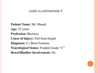 CASE ILLUSTRATION-1
Patient Name: Mr. Masud
Age: 32 years
Profession: Business
Cause of Injury: Fall from height
Diagnosis: L1 Burst Fracture
Neurological Status: Frankle Grade “C”
Bowel/Bladder Involvement: No
 