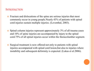 INTRODUCTION
 Fracture and dislocations of the spine are serious injuries that most
commonly occur in young people.Nearly 43% of patients with spinal
cord injuries sustain multiple injuries. (Leventhal, 2003).
 Spinal column injuries represent approximately 3% of all trauma cases
and 10% of spine injuries are accompanied by injury to the spinal
cord.75% of all spinal injuries occur within the thoracolumbar segment.
 Surgical treatment is now offered not only to patients with spinal
injuries accompanied with spinal cord lesion,but also to injuries where
instability and subsequent deformity is expected. (Lukas et al.2006).
 