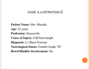 CASE ILLUSTRATION-2
Patient Name: Mrs. Masuda
Age: 22 years
Profession: Housewife
Cause of Injury: Fall from height
Diagnosis: L1 Burst Fracture
Neurological Status: Frankle Grade “B”
Bowel/Bladder Involvement: No
 