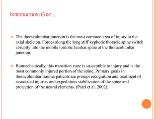 INTRODUCTION: CONT…
 The thoracolumbar junction is the most common area of injury to the
axial skeleton. Forces along the long stiff kyphotic thoracic spine switch
abruptly into the mobile lordotic lumbar spine at the thoracolumbar
junction.
 Biomechanically, this transition zone is susceptible to injury and is the
most commonly injured portion of the spine. Primary goals in
thoracolumbar trauma patients are prompt recognition and treatment of
associated injuries and expeditious stabilization of the spine and
protection of the neural elements. (Patel et al. 2002).
 