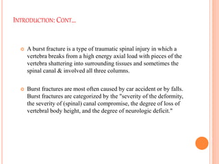 INTRODUCTION: CONT…
 A burst fracture is a type of traumatic spinal injury in which a
vertebra breaks from a high energy axial load with pieces of the
vertebra shattering into surrounding tissues and sometimes the
spinal canal & involved all three columns.
 Burst fractures are most often caused by car accident or by falls.
Burst fractures are categorized by the "severity of the deformity,
the severity of (spinal) canal compromise, the degree of loss of
vertebral body height, and the degree of neurologic deficit."
 