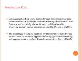 INTRODUCTION: CONT…
 Long-segment pedicle screw fixation through posterior approach is a
common and relatively simple method for treating thoracolumbar burst
fractures, and potentially allows for spinal stabilization while
preserving as many motion segments as possible. (Acosta et al.2005).
 The advantages of surgical treatment for thoracolumbar burst fracture
include better correction of kyphotic deformity, greater initial stability,
and an opportunity to perform direct decompression.( Dai et al 2007).
 