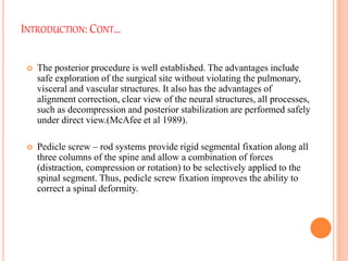 INTRODUCTION: CONT…
 The posterior procedure is well established. The advantages include
safe exploration of the surgical site without violating the pulmonary,
visceral and vascular structures. It also has the advantages of
alignment correction, clear view of the neural structures, all processes,
such as decompression and posterior stabilization are performed safely
under direct view.(McAfee et al 1989).
 Pedicle screw – rod systems provide rigid segmental fixation along all
three columns of the spine and allow a combination of forces
(distraction, compression or rotation) to be selectively applied to the
spinal segment. Thus, pedicle screw fixation improves the ability to
correct a spinal deformity.
 