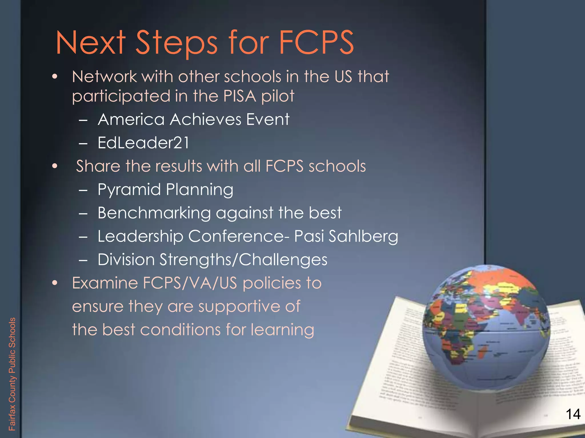 Next Steps for FCPS
• Network with other schools in the US that
participated in the PISA pilot
– America Achieves Event
– EdLeader21
• Share the results with all FCPS schools
– Pyramid Planning
– Benchmarking against the best
– Leadership Conference- Pasi Sahlberg
– Division Strengths/Challenges
• Examine FCPS/VA/US policies to
ensure they are supportive of
the best conditions for learning
14
FairfaxCountyPublicSchools
 