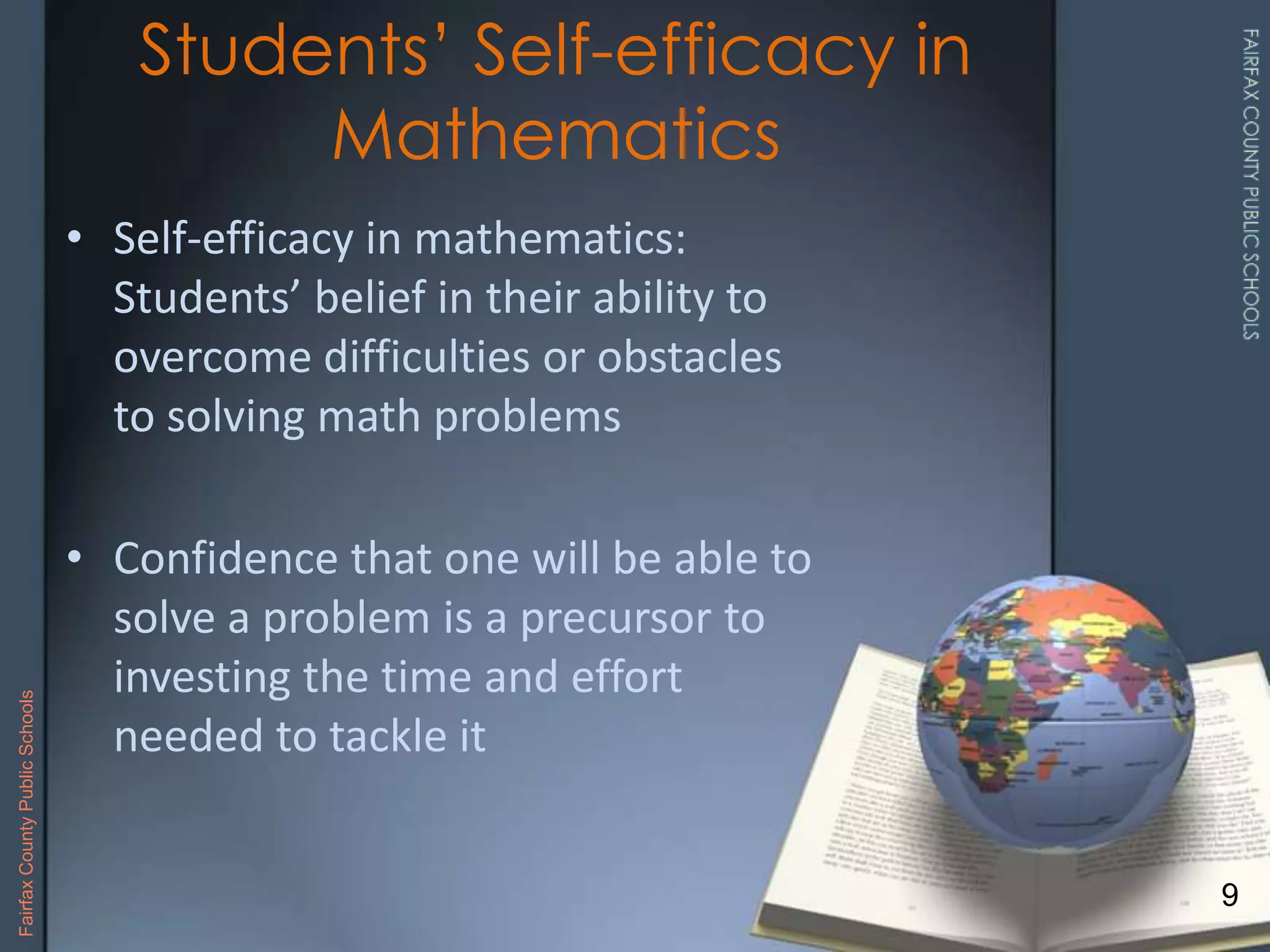 • Self-efficacy in mathematics:
Students’ belief in their ability to
overcome difficulties or obstacles
to solving math problems
• Confidence that one will be able to
solve a problem is a precursor to
investing the time and effort
needed to tackle it
Students’ Self-efficacy in
Mathematics
9
FairfaxCountyPublicSchools
 