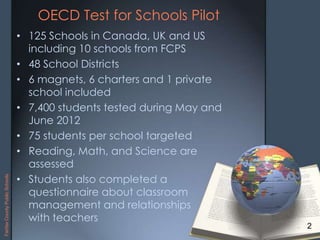 OECD Test for Schools Pilot
• 125 Schools in Canada, UK and US
including 10 schools from FCPS
• 48 School Districts
• 6 magnets, 6 charters and 1 private
school included
• 7,400 students tested during May and
June 2012
• 75 students per school targeted
• Reading, Math, and Science are
assessed
• Students also completed a
questionnaire about classroom
management and relationships
with teachers
2
FairfaxCountyPublicSchools
 
