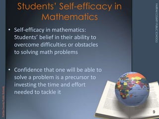 • Self-efficacy in mathematics:
Students’ belief in their ability to
overcome difficulties or obstacles
to solving math problems
• Confidence that one will be able to
solve a problem is a precursor to
investing the time and effort
needed to tackle it
Students’ Self-efficacy in
Mathematics
9
FairfaxCountyPublicSchools
 