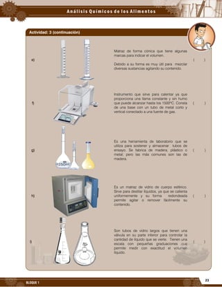 23
BLOQUE 1
e)
Matraz de forma cónica que tiene algunas
marcas para indicar el volumen.
Debido a su forma es muy útil para mezclar
diversas sustancias agitando su contenido.
( )
f)
Instrumento que sirve para calentar ya que
proporciona una llama constante y sin humo
que puede alcanzar hasta los 1500ºC. Consta
de una base con un tubo de metal corto y
vertical conectado a una fuente de gas.
( )
g)
Es una herramienta de laboratorio que se
utiliza para sostener y almacenar tubos de
ensayo. Se fabrica de madera, plástico o
metal; pero las más comunes son las de
madera.
( )
h)
Es un matraz de vidrio de cuerpo esférico.
Sirve para destilar líquidos, ya que se calienta
uniformemente y su forma redondeada
permite agitar o remover fácilmente su
contenido.
( )
i)
Son tubos de vidrio largos que tienen una
válvula en su parte inferior para controlar la
cantidad de líquido que se vierte. Tienen una
escala con pequeñas graduaciones que
permite medir con exactitud el volumen
líquido.
( )
Actividad: 3 (continuación)
 