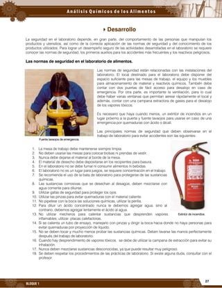 27
BLOQUE 1
Desarrollo
La seguridad en el laboratorio depende, en gran parte, del comportamiento de las personas que manipulan los
productos y utensilios, así como de la correcta aplicación de las normas de seguridad y del conocimiento de los
productos utilizados. Para lograr un desempeño seguro de las actividades desarrolladas en el laboratorio se requiere
conocer las normas de seguridad, los primeros auxilios para los accidentes más frecuentes y los reactivos peligrosos.
Las normas de seguridad en el laboratorio de alimentos.
Las normas de seguridad están relacionadas con las instalaciones del
laboratorio. El local destinado para el laboratorio debe disponer del
espacio suficiente para las mesas de trabajo, el equipo y los muebles
para almacenamiento de material y reactivos químicos. También debe
contar con dos puertas de fácil acceso para desalojo en caso de
emergencia. Por otra parte, es importante la ventilación, para lo cual
debe haber varias ventanas que permitan aerear rápidamente el local y
además, contar con una campana extractora de gases para el desalojo
de los vapores tóxicos.
Es necesario que haya cuando menos, un extintor de incendios en un
lugar próximo a la puerta y fuente lavaojos para usarse en caso de una
emergencia por quemaduras con ácido o álcali.
Las principales normas de seguridad que deben observarse en el
trabajo de laboratorio para evitar accidentes son las siguientes:
1. La mesa de trabajo debe mantenerse siempre limpia.
2. No deben usarse las mesas para colocar bolsas ni prendas de vestir.
3. Nunca debe dejarse el material al borde de la mesa.
4. El material de desecho debe depositarse en los recipientes para basura.
5. En el laboratorio no se debe fumar ni consumir alimentos ni bebidas.
6. El laboratorio no es un lugar para juegos, se requiere concentración en el trabajo.
7. Se recomienda el uso de la bata de laboratorio para protegerse de las sustancias
químicas.
8. Las sustancias corrosivas que se desechan al desagüe, deben mezclarse con
agua corriente para diluirse.
9. Utilizar gafas de seguridad para proteger los ojos.
10. Utilizar las pinzas para evitar quemaduras con el material caliente.
11. No pipetear con la boca las soluciones químicas, utilizar la perilla.
12. Para diluir un ácido concentrado nunca le debemos agregar agua, sino al
contrario, debemos agregar lentamente el ácido al agua.
13. No utilizar mecheros para calentar sustancias que desprenden vapores
inflamables; utilizar placas calefactoras.
14. Si se calienta un tubo de ensayo, manejarlo con pinzas y dirigir la boca hacia donde no haya personas para
evitar quemaduras por proyección de líquido.
15. No se deben tocar y mucho menos probar las sustancias químicas. Deben lavarse las manos perfectamente
después del trabajo de laboratorio.
16. Cuando hay desprendimiento de vapores tóxicos, se debe de utilizar la campana de extracción para evitar su
inhalación.
17. Nunca deben mezclarse sustancias desconocidas, ya que puede resultar muy peligroso.
18. Se deben respetar los procedimientos de las prácticas de laboratorio. Si existe alguna duda, consultar con el
profesor.
Fuente lavaojos de emergencia.
Extintor de incendios.
 