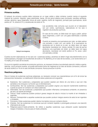 28
CONOCE EL MATERIAL Y LAS MEDIDAS DE SEGURIDAD EN EL LABORATORIO DE ALIMENTOS
Primeros auxilios.
El botiquín de primeros auxilios debe colocarse en un lugar visible y debe contener cuando menos el siguiente
material de curación: Algodón, gasa esterilizada, tijeras, tira de goma elástica para torniquete, banditas sanitarias,
vendas, glicerina, agua oxigenada, tintura de yodo, vaselina, leche de magnesia, pomada para quemaduras, ácido
acético al 1 %, bórax al 2 %, y bicarbonato de sodio al 1% .
Los accidentes más comunes que ocurren en el laboratorio
son por cortes, quemaduras, salpicaduras en los ojos e
ingestión de productos químicos.
En caso de los cortes, se debe lavar con agua y jabón, aplicar
agua oxigenada y cubrir con una gasa esterilizada o bandita
curativa.
Cuando se presenta una quemadura por calor, se debe aplicar
una pomada y cubrir con una venda. Si la quemadura es
producida por un ácido en la piel, se debe lavar con agua
abundante, neutralizar con bórax y vendar. En caso de que se
produzca una quemada con álcali, se debe lavar con agua
abundante, neutralizar con ácido acético al 1%, secar, cubrir
con pomada y vendar.
Cuando ocurren salpicaduras en los ojos con sustancias ácidas o alcalinas se deben irrigar abundantemente con la
fuente lavaojos y enjuagar con bicarbonato de sodio al 1% (NaHCO3) en el caso de los ácidos, y con ácido bórico al 1
% (H3BO3) en el caso de los álcalis.
Si ocurre la ingestión accidental de productos químicos, es necesario brindar al accidentado atención médica urgente;
además, como primeros auxilios, se puede administrar leche de magnesia en el caso de ácidos corrosivos y solución
de ácido acético al 1% en el caso de álcalis corrosivos. Nunca provocar el vómito.
Reactivos peligrosos.
Para el manejo de sustancias químicas peligrosas, es necesario conocer sus características con el fin de tomar las
precauciones necesarias. La clasificación oficial de estas sustancias es la siguiente:
a) Explosivos. Son sustancias y preparados que pueden explotar por efecto de una llama o que son más
sensibles a los choques o la fricción que el dinitrobenceno.
b) Comburentes. Son las sustancias y preparados que pueden originar una reacción fuertemente exotérmica
cuando se ponen en contacto con otras sustancias.
c) Inflamables. Son las sustancias y preparados que pueden inflamarse a temperatura ambiente, en presencia
de aire y sin aporte de energía.
d) Tóxicos. Estas sustancias pueden producir graves riesgos de salud e incluso la muerte al ser inhaladas o
ingeridas.
e) Nocivos. Corresponden a aquellas sustancias que pueden producir riesgos severos de salud al ser ingeridos
o inhalados.
f) Corrosivos. Estas sustancias pueden destruir los tejidos vivos por contacto directo.
g) Irritantes. Son las sustancias no corrosivas que por contacto repetido o prolongado producen una reacción
inflamatoria de la piel.
h) Peligrosos para el medio ambiente. Se refiere a aquellas sustancias cuya utilización puede representar
riesgos inmediatos o futuros para el medio ambiente.
Botiquín de emergencia.
 