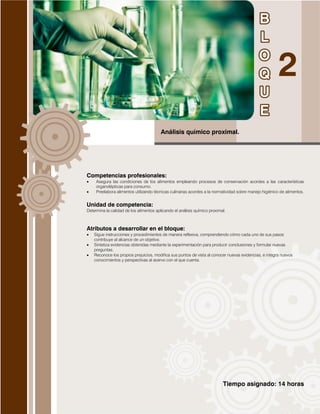 Tiempo asignado: 14 horas
Análisis químico proximal.
Competencias profesionales:
 Asegura las condiciones de los alimentos empleando procesos de conservación acordes a las características
organolépticas para consumo.
 Preelabora alimentos utilizando técnicas culinarias acordes a la normatividad sobre manejo higiénico de alimentos.
Unidad de competencia:
Determina la calidad de los alimentos aplicando el análisis químico proximal.
Atributos a desarrollar en el bloque:
 Sigue instrucciones y procedimientos de manera reflexiva, comprendiendo cómo cada uno de sus pasos
contribuye al alcance de un objetivo.
 Sintetiza evidencias obtenidas mediante la experimentación para producir conclusiones y formular nuevas
preguntas.
 Reconoce los propios prejuicios, modifica sus puntos de vista al conocer nuevas evidencias, e integra nuevos
conocimientos y perspectivas al acervo con el que cuenta.
 