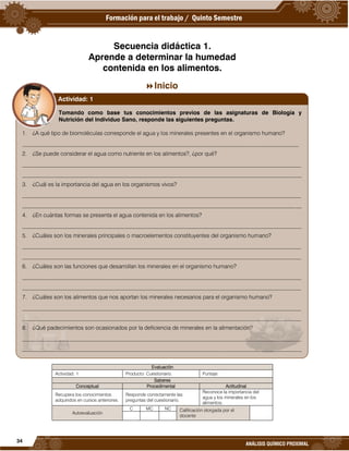 34
ANÁLISIS QUÍMICO PROXIMAL
Secuencia didáctica 1.
Aprende a determinar la humedad
contenida en los alimentos.
Inicio
Evaluación
Actividad: 1 Producto: Cuestionario. Puntaje:
Saberes
Conceptual Procedimental Actitudinal
Recupera los conocimientos
adquiridos en cursos anteriores.
Responde correctamente las
preguntas del cuestionario.
Reconoce la importancia del
agua y los minerales en los
alimentos.
Autoevaluación
C MC NC Calificación otorgada por el
docente
Tomando como base tus conocimientos previos de las asignaturas de Biología y
Nutrición del Individuo Sano, responde las siguientes preguntas.
1. ¿A qué tipo de biomoléculas corresponde el agua y los minerales presentes en el organismo humano?
_________________________________________________________________________________________________
2. ¿Se puede considerar el agua como nutriente en los alimentos?, ¿por qué?
__________________________________________________________________________________________________
__________________________________________________________________________________________________
3. ¿Cuál es la importancia del agua en los organismos vivos?
__________________________________________________________________________________________________
__________________________________________________________________________________________________
4. ¿En cuántas formas se presenta el agua contenida en los alimentos?
__________________________________________________________________________________________________
5. ¿Cuáles son los minerales principales o macroelementos constituyentes del organismo humano?
__________________________________________________________________________________________________
__________________________________________________________________________________________________
6. ¿Cuáles son las funciones que desarrollan los minerales en el organismo humano?
__________________________________________________________________________________________________
__________________________________________________________________________________________________
7. ¿Cuáles son los alimentos que nos aportan los minerales necesarios para el organismo humano?
__________________________________________________________________________________________________
__________________________________________________________________________________________________
8. ¿Qué padecimientos son ocasionados por la deficiencia de minerales en la alimentación?
__________________________________________________________________________________________________
__________________________________________________________________________________________________
Actividad: 1
 