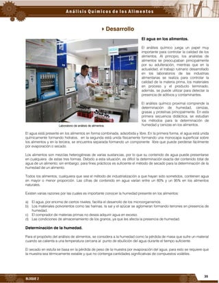 35
BLOQUE 2
Desarrollo
El agua en los alimentos.
El análisis químico juega un papel muy
importante para controlar la calidad de los
alimentos. Al principio, los analistas de
alimentos se preocupaban principalmente
por su adulteración, mientras que en la
actualidad, el trabajo rutinario desarrollado
en los laboratorios de las industrias
alimentarias se realiza para controlar la
calidad de la materia prima, los materiales
en proceso y el producto terminado;
además, se puede utilizar para detectar la
presencia de aditivos y contaminantes.
El análisis químico proximal comprende la
determinación de humedad, cenizas,
grasas y proteínas principalmente. En esta
primera secuencia didáctica, se estudian
los métodos para la determinación de
humedad y cenizas en los alimentos.
El agua está presente en los alimentos en forma combinada, adsorbida y libre. En la primera forma, el agua está unida
químicamente formando hidratos, en la segunda está unida físicamente formando una monocapa superficial sobre
los alimentos y en la tercera, se encuentra separada formando un componente libre que puede perderse fácilmente
por evaporación o secado.
Los alimentos son mezclas heterogéneas de varias sustancias, por lo que su contenido de agua puede presentarse
en cualquiera de estas tres formas. Debido a esta situación, es difícil la determinación exacta del contenido total de
agua de un alimento; sin embargo, para fines prácticos es suficiente el método de secado para la determinación de la
humedad de un alimento.
Todos los alimentos, cualquiera que sea el método de industrialización a que hayan sido sometidos, contienen agua
en mayor o menor proporción. Las cifras de contenido en agua varían entre un 60% y un 95% en los alimentos
naturales.
Existen varias razones por las cuales es importante conocer la humedad presente en los alimentos:
a) El agua, por encima de ciertos niveles, facilita el desarrollo de los microorganismos.
b) Los materiales polvorientos como las harinas, la sal y el azúcar se aglomeran formando terrones en presencia de
humedad.
c) El comprador de materias primas no desea adquirir agua en exceso.
d) Las condiciones de almacenamiento de los granos, ya que les afecta la presencia de humedad.
Determinación de la humedad.
Para el propósito del análisis de alimentos, se considera a la humedad como la pérdida de masa que sufre un material
cuando se calienta a una temperatura cercana al punto de ebullición del agua durante el tiempo suficiente.
El secado en estufa se basa en la pérdida de peso de la muestra por evaporación del agua; para esto se requiere que
la muestra sea térmicamente estable y que no contenga cantidades significativas de compuestos volátiles.
Laboratorio de análisis de alimentos.
 