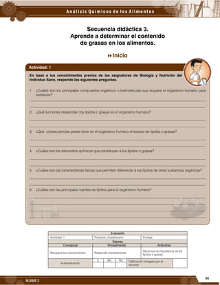 45
BLOQUE 2
Secuencia didáctica 3.
Aprende a determinar el contenido
de grasas en los alimentos.
Inicio
Evaluación
Actividad: 1 Producto: Cuestionario. Puntaje:
Saberes
Conceptual Procedimental Actitudinal
Recupera los conocimientos. Responde correctamente.
Reconoce la importancia de los
lípidos o grasas.
Autoevaluación
C MC NC Calificación otorgada por el
docente
En base a tus conocimientos previos de las asignaturas de Biología y Nutrición del
Individuo Sano, responde las siguientes preguntas.
1. ¿Cuáles son los principales compuestos orgánicos o biomoléculas que requiere el organismo humano para
sobrevivir?
__________________________________________________________________________________________________
__________________________________________________________________________________________________
2. ¿Qué funciones desarrollan los lípidos o grasas en el organismo humano?
__________________________________________________________________________________________________
__________________________________________________________________________________________________
3. ¿Qué consecuencias puede tener en el organismo humano el exceso de lípidos o grasas?
__________________________________________________________________________________________________
__________________________________________________________________________________________________
4. ¿Cuáles son los elementos químicos que constituyen a los lípidos o grasas?
__________________________________________________________________________________________________
__________________________________________________________________________________________________
5. ¿Cuáles son las características físicas que permiten diferenciar a los lípidos de otras sustancias orgánicas?
__________________________________________________________________________________________________
__________________________________________________________________________________________________
6. ¿Cuáles son las principales fuentes de lípidos para el organismo humano?
__________________________________________________________________________________________________
__________________________________________________________________________________________________
__________________________________________________________________________________________________
__________________________________________________________________________________________________
Actividad: 1
 