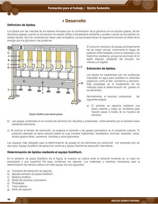 46
ANÁLISIS QUÍMICO PROXIMAL
Desarrollo
Definición de lípidos.
Los lípidos son las mezclas de los ésteres formados por la combinación de la glicerina con los ácidos grasos. Se les
denomina grasas cuando se encuentran en estado sólido a temperatura ambiente y aceites cuando se encuentran en
estado líquido. Son los nutrientes de mayor valor energético, ya que proporcionan al organismo humano el doble de la
energía que los glúcidos o las proteínas.
El consumo excesivo de grasas principalmente
las de origen animal, incrementa el riesgo de
padecer enfermedades como la obesidad y los
trastornos cardiacos, ya que se acumulan en el
tejido adiposo, alrededor del corazón, los
riñones y el hígado.
Extracción de lípidos.
Los lípidos se caracterizan por ser sustancias
insolubles en agua pero solubles en solventes
orgánicos como el éter, cloroformo y benceno.
Esta propiedad es el fundamento de los
métodos para la determinación de grasas en
los alimentos.
Normalmente, el proceso comprende las
siguientes etapas:
a) El solvente se vaporiza mediante una
placa caliente y luego se condensa para
hacerlo pasar a través de la muestra de
alimento.
b) Las grasas contenidas en la muestra de alimento son disueltas y arrastradas continuamente por el solvente hasta
extraerlas totalmente.
c) Al concluir el tiempo de extracción, se evapora el solvente y las grasas permanece en el recipiente colector. El
producto obtenido se llama extracto etéreo el cual contiene triglicéridos, fosfolípidos, lecitinas, esteroles, ceras,
ácidos grasos libres, carotenos, clorofilas y otros pigmentos.
Los equipos más utilizados para la determinación de grasas en los alimentos por extracción con solventes son de
dos tipos: Equipo Goldfisch de extracción continua y equipo Soxhlet de extracción intermitente.
Determinación de lípidos mediante el equipo Goldfisch.
En el extractor de grasa Goldfisch de la figura, la muestra se coloca entre el solvente hirviendo en un vaso de
precipitado y una superficie fría para condensar los vapores. Los materiales y reactivos necesarios para la
determinación del extracto etéreo con éste equipo son los siguientes:
a) Campana de extracción de vapores.
b) Aparato extractor de grasa Goldfisch.
c) Balanza analítica.
d) Dedal de celulosa o porcelana.
e) Portadedal.
f) Tubo colector.
g) Anillo de sujeción.
Equipo Goldfisch para extraer grasas
 