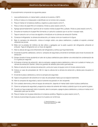 49
BLOQUE 2
El procedimiento comprende los siguientes pasos:
1. Lava perfectamente un matraz balón y sécalo en la estufa a 100ºC.
2. Enfría el matraz en el desecador e identifícalo con el número de tu equipo.
3. Pesa el matraz en la balanza analítica y registra su peso exacto como P1.
4. Pesa un disco de papel filtro en la balanza. Anota su peso exacto como P2.
5. Agrega aproximadamente 2 gramos de la muestra molida al papel filtro y pésalo. Anota su peso exacto como P3.
6. Envuelve la muestra en el papel filtro formando un cartucho cuidando que no se tire ni escape nada.
7. Tapa el cartucho con un trozo de algodón e introdúcelo en la cámara de extracción Soxhlet.
8. Conecta el refrigerante, la cámara de extracción y el matraz como se muestra en la figura.
9. Bajo la campana de extracción, coloca el arreglo sobre una placa calefactora y sujétalo al soporte universal
utilizando las pinzas.
10. Mide con la probeta 50 mililitros de éter etílico y agrégalos por la parte superior del refrigerante utilizando el
embudo. Tapa el refrigerante con un trozo de algodón.
11. Abre la válvula del agua de enfriamiento del refrigerante y verifica que fluye libremente.
12. Enciende la parrilla calefactora, cierra la campana de seguridad y enciende el ventilador para iniciar el proceso de
extracción.
13. Extraer durante 4 horas ajustando el calor de la placa calefactora para obtener una velocidad de condensación de
2 a 3 gotas por segundo.
14. Al finalizar el tiempo de extracción, abre la campana, apaga la placa calefactora y retira con cuidado el matraz y la
cámara de extracción Soxhlet. Utiliza los guantes de asbesto para evitar quemaduras.
15. Retira el cartucho de la cámara de extracción y arma de nuevo el equipo como lo hiciste anteriormente.
16. Coloca un vaso de precipitado de 100 ml. bajo la válvula de la cámara de extracción y ábrela para recuperar el
solvente.
17. Enciende la placa calefactora y cierra la campana de seguridad.
18. Vigila la recuperación del solvente en el vaso de precipitado hasta que se evapore totalmente.
19. Abre la campana de seguridad y vacía el solvente recuperado en otro recipiente.
20. Con cuidado desmonta y retira el equipo de extracción, dejando el matraz balón sobre la placa calefactora.
21. Cierra la campana de seguridad y evapora los restos de solvente del matraz cuidando que no se queme la grasa.
22. Cuando se haya evaporado todo el solvente, abre la campana, apaga la placa calefactora y coloca el matraz en el
desecador para que se enfríe.
23. Pesa el matraz con la grasa obtenida en la balanza analítica. Registra su peso exacto como P4.
24. Calcula el porcentaje de grasa cruda en la muestra con la fórmula:
.
 
